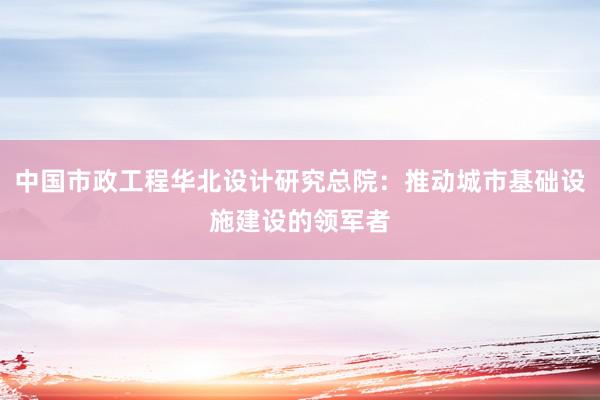 中国市政工程华北设计研究总院：推动城市基础设施建设的领军者